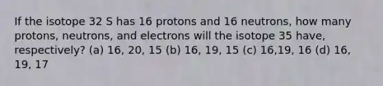 If the isotope 32 S has 16 protons and 16 neutrons, how many protons, neutrons, and electrons will the isotope 35 have, respectively? (a) 16, 20, 15 (b) 16, 19, 15 (c) 16,19, 16 (d) 16, 19, 17