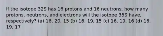 If the isotope 32S has 16 protons and 16 neutrons, how many protons, neutrons, and electrons will the isotope 35S have, respectively? (a) 16, 20, 15 (b) 16, 19, 15 (c) 16, 19, 16 (d) 16, 19, 17