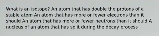 What is an isotope? An atom that has double the protons of a stable atom An atom that has more or fewer electrons than it should An atom that has more or fewer neutrons than it should A nucleus of an atom that has split during the decay process