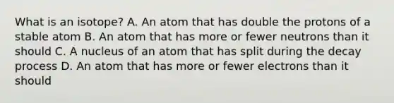 What is an isotope? A. An atom that has double the protons of a stable atom B. An atom that has more or fewer neutrons than it should C. A nucleus of an atom that has split during the decay process D. An atom that has more or fewer electrons than it should