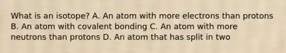 What is an isotope? A. An atom with more electrons than protons B. An atom with covalent bonding C. An atom with more neutrons than protons D. An atom that has split in two