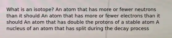 What is an isotope? An atom that has more or fewer neutrons than it should An atom that has more or fewer electrons than it should An atom that has double the protons of a stable atom A nucleus of an atom that has split during the decay process