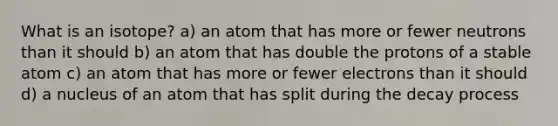 What is an isotope? a) an atom that has more or fewer neutrons than it should b) an atom that has double the protons of a stable atom c) an atom that has more or fewer electrons than it should d) a nucleus of an atom that has split during the decay process