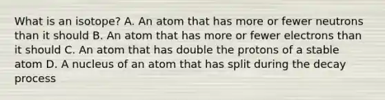 What is an isotope? A. An atom that has more or fewer neutrons than it should B. An atom that has more or fewer electrons than it should C. An atom that has double the protons of a stable atom D. A nucleus of an atom that has split during the decay process