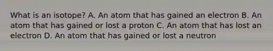 What is an isotope? A. An atom that has gained an electron B. An atom that has gained or lost a proton C. An atom that has lost an electron D. An atom that has gained or lost a neutron