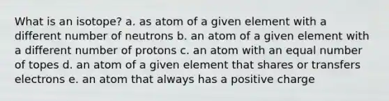 What is an isotope? a. as atom of a given element with a different number of neutrons b. an atom of a given element with a different number of protons c. an atom with an equal number of topes d. an atom of a given element that shares or transfers electrons e. an atom that always has a positive charge