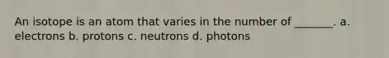 An isotope is an atom that varies in the number of _______. a. electrons b. protons c. neutrons d. photons