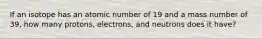 If an isotope has an atomic number of 19 and a mass number of 39, how many protons, electrons, and neutrons does it have?