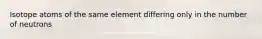 Isotope atoms of the same element differing only in the number of neutrons