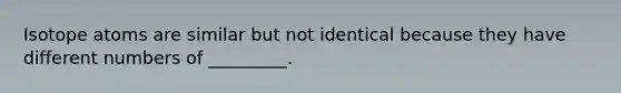 Isotope atoms are similar but not identical because they have different numbers of _________.
