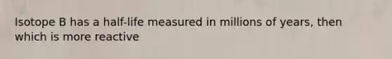 Isotope B has a half-life measured in millions of years, then which is more reactive