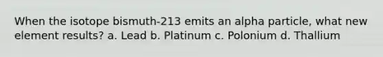 When the isotope bismuth-213 emits an alpha particle, what new element results? a. Lead b. Platinum c. Polonium d. Thallium