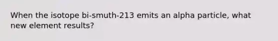 When the isotope bi-smuth-213 emits an alpha particle, what new element results?