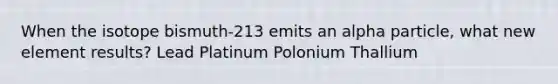 When the isotope bismuth-213 emits an alpha particle, what new element results? Lead Platinum Polonium Thallium