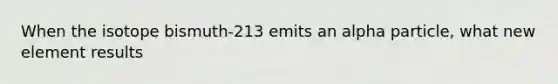 When the isotope bismuth-213 emits an alpha particle, what new element results