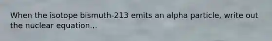 When the isotope bismuth-213 emits an alpha particle, write out the nuclear equation...