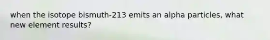 when the isotope bismuth-213 emits an alpha particles, what new element results?