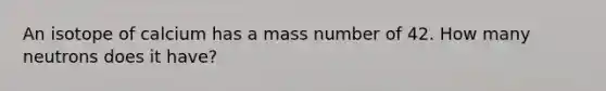 An isotope of calcium has a mass number of 42. How many neutrons does it have?