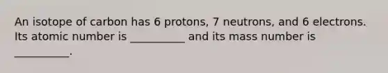 An isotope of carbon has 6 protons, 7 neutrons, and 6 electrons. Its atomic number is __________ and its mass number is __________.