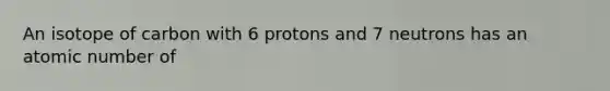 An isotope of carbon with 6 protons and 7 neutrons has an atomic number of