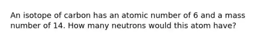 An isotope of carbon has an atomic number of 6 and a mass number of 14. How many neutrons would this atom have?