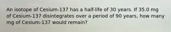 An isotope of Cesium-137 has a half-life of 30 years. If 35.0 mg of Cesium-137 disintegrates over a period of 90 years, how many mg of Cesium-137 would remain?