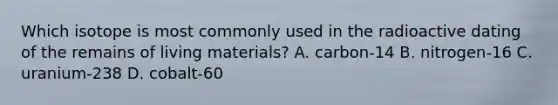 Which isotope is most commonly used in the radioactive dating of the remains of living materials? A. carbon-14 B. nitrogen-16 C. uranium-238 D. cobalt-60