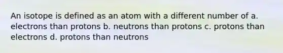 An isotope is defined as an atom with a different number of a. electrons than protons b. neutrons than protons c. protons than electrons d. protons than neutrons