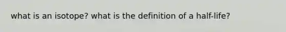 what is an isotope? what is the definition of a half-life?