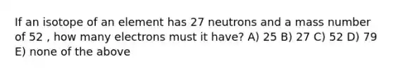 If an isotope of an element has 27 neutrons and a mass number of 52 , how many electrons must it have? A) 25 B) 27 C) 52 D) 79 E) none of the above