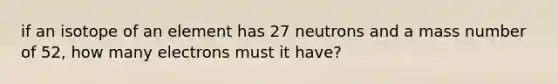 if an isotope of an element has 27 neutrons and a mass number of 52, how many electrons must it have?