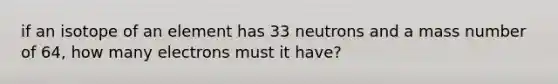 if an isotope of an element has 33 neutrons and a mass number of 64, how many electrons must it have?