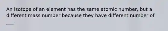 An isotope of an element has the same atomic number, but a different mass number because they have different number of ___.