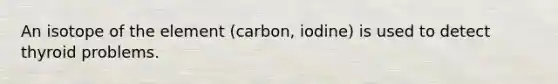 An isotope of the element (carbon, iodine) is used to detect thyroid problems.