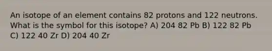 An isotope of an element contains 82 protons and 122 neutrons. What is the symbol for this isotope? A) 204 82 Pb B) 122 82 Pb C) 122 40 Zr D) 204 40 Zr