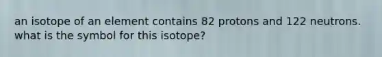 an isotope of an element contains 82 protons and 122 neutrons. what is the symbol for this isotope?