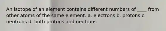 An isotope of an element contains different numbers of ____ from other atoms of the same element. a. electrons b. protons c. neutrons d. both protons and neutrons