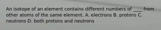 An isotope of an element contains different numbers of ____ from other atoms of the same element. A. electrons B. protons C. neutrons D. both protons and neutrons