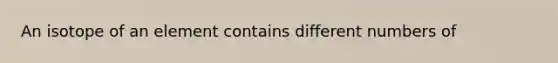 An isotope of an element contains different numbers of