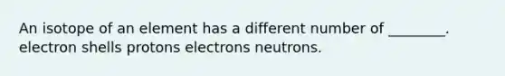 An isotope of an element has a different number of ________. electron shells protons electrons neutrons.