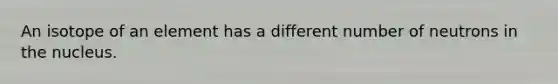An isotope of an element has a different number of neutrons in the nucleus.