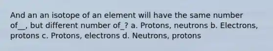 And an an isotope of an element will have the same number of__, but different number of_? a. Protons, neutrons b. Electrons, protons c. Protons, electrons d. Neutrons, protons