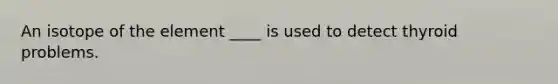 An isotope of the element ____ is used to detect thyroid problems.