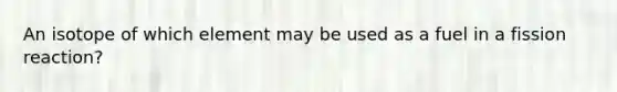 An isotope of which element may be used as a fuel in a fission reaction?