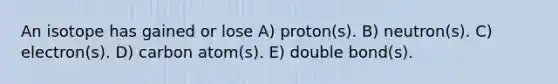 An isotope has gained or lose A) proton(s). B) neutron(s). C) electron(s). D) carbon atom(s). E) double bond(s).