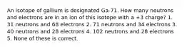 An isotope of gallium is designated Ga-71. How many neutrons and electrons are in an ion of this isotope with a +3 charge? 1. 31 neutrons and 68 electrons 2. 71 neutrons and 34 electrons 3. 40 neutrons and 28 electrons 4. 102 neutrons and 28 electrons 5. None of these is correct.