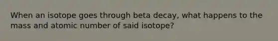 When an isotope goes through beta decay, what happens to the mass and atomic number of said isotope?