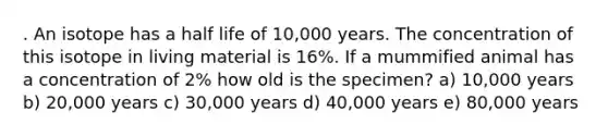 . An isotope has a half life of 10,000 years. The concentration of this isotope in living material is 16%. If a mummified animal has a concentration of 2% how old is the specimen? a) 10,000 years b) 20,000 years c) 30,000 years d) 40,000 years e) 80,000 years