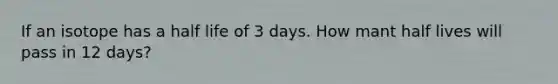 If an isotope has a half life of 3 days. How mant half lives will pass in 12 days?