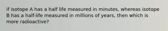 if isotope A has a half life measured in minutes, whereas isotope B has a half-life measured in millions of years, then which is more radioactive?